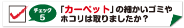 チェック5　カーペットの細かいゴミやホコリはとりましたか？