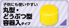 子どもにも使いやすい　丸型・動物型容器タイプ